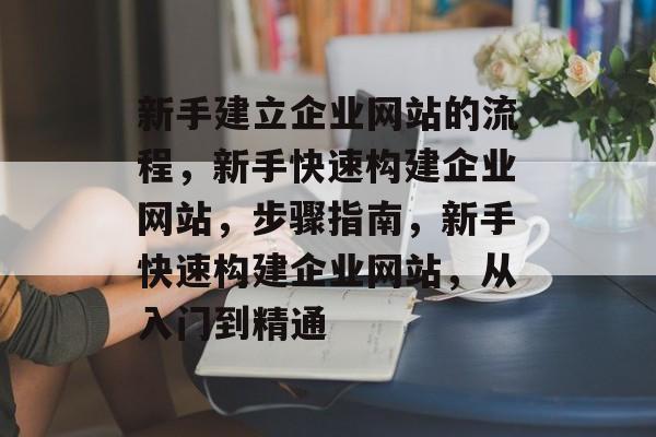 新手建立企业网站的流程，新手快速构建企业网站，步骤指南，新手快速构建企业网站，从入门到精通