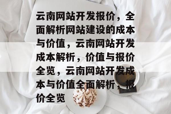 云南网站开发报价，全面解析网站建设的成本与价值，云南网站开发成本解析，价值与报价全览，云南网站开发成本与价值全面解析，报价全览