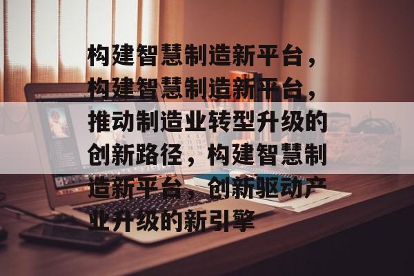 构建智慧制造新平台，构建智慧制造新平台，推动制造业转型升级的创新路径，构建智慧制造新平台，创新驱动产业升级的新引擎