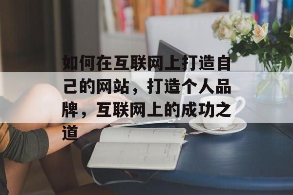 如何在互联网上打造自己的网站，打造个人品牌，互联网上的成功之道
