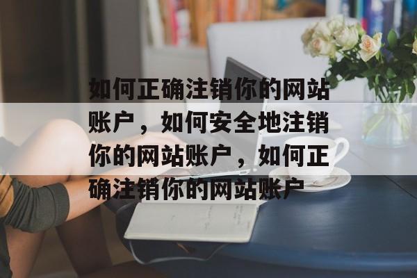 如何正确注销你的网站账户，如何安全地注销你的网站账户，如何正确注销你的网站账户