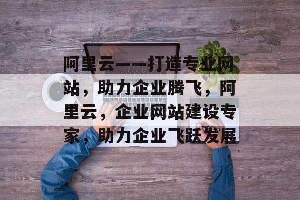 阿里云——打造专业网站，助力企业腾飞，阿里云，企业网站建设专家，助力企业飞跃发展