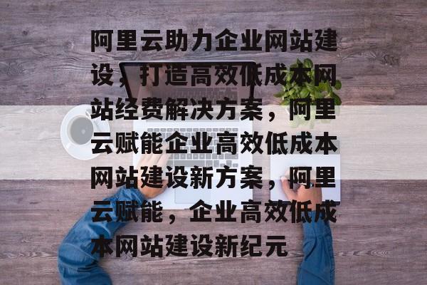 阿里云助力企业网站建设，打造高效低成本网站经费解决方案，阿里云赋能企业高效低成本网站建设新方案，阿里云赋能，企业高效低成本网站建设新纪元