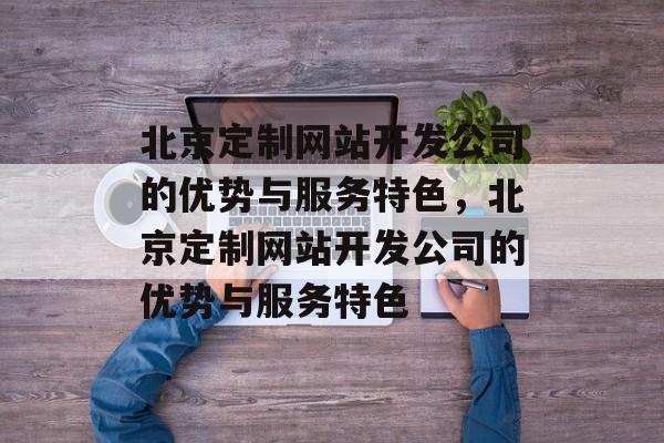 北京定制网站开发公司的优势与服务特色，北京定制网站开发公司的优势与服务特色