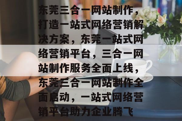东莞三合一网站制作，打造一站式网络营销解决方案，东莞一站式网络营销平台，三合一网站制作服务全面上线，东莞三合一网站制作全面启动，一站式网络营销平台助力企业腾飞