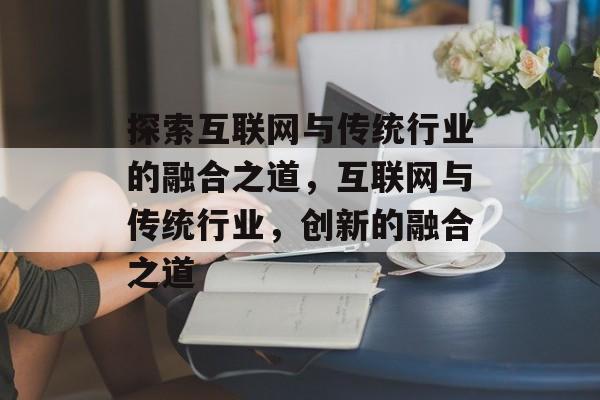 探索互联网与传统行业的融合之道，互联网与传统行业，创新的融合之道