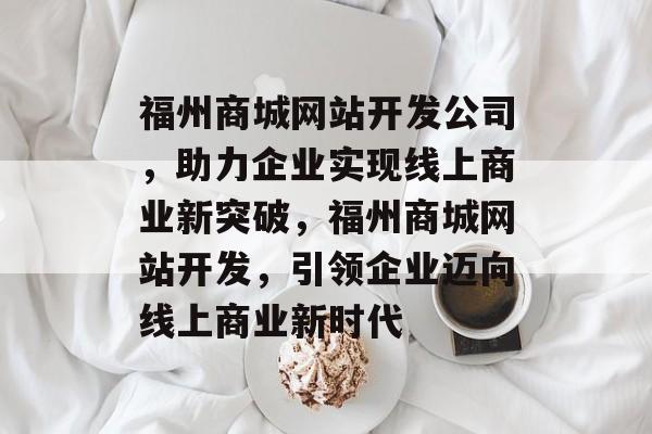 福州商城网站开发公司，助力企业实现线上商业新突破，福州商城网站开发，引领企业迈向线上商业新时代