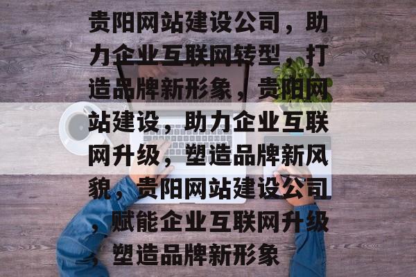 贵阳网站建设公司，助力企业互联网转型，打造品牌新形象，贵阳网站建设，助力企业互联网升级，塑造品牌新风貌，贵阳网站建设公司，赋能企业互联网升级，塑造品牌新形象