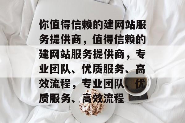 你值得信赖的建网站服务提供商，值得信赖的建网站服务提供商，专业团队、优质服务、高效流程，专业团队、优质服务、高效流程