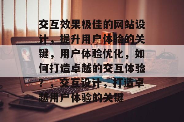 交互效果极佳的网站设计，提升用户体验的关键，用户体验优化，如何打造卓越的交互体验？，交互设计，打造卓越用户体验的关键