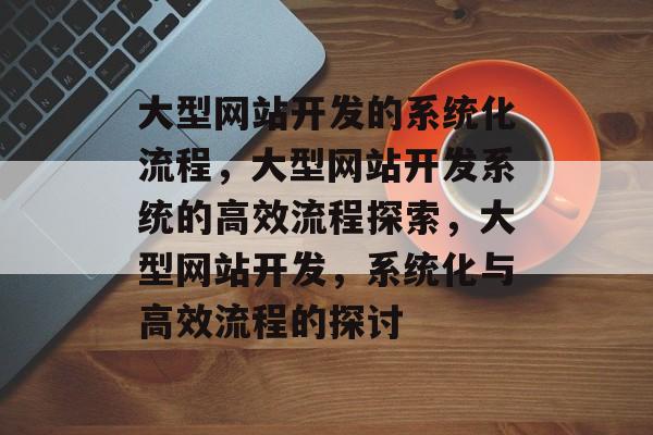 大型网站开发的系统化流程，大型网站开发系统的高效流程探索，大型网站开发，系统化与高效流程的探讨