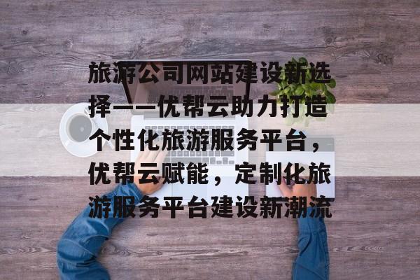旅游公司网站建设新选择——优帮云助力打造个性化旅游服务平台，优帮云赋能，定制化旅游服务平台建设新潮流