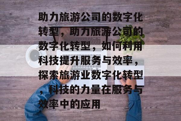 助力旅游公司的数字化转型，助力旅游公司的数字化转型，如何利用科技提升服务与效率，探索旅游业数字化转型，科技的力量在服务与效率中的应用