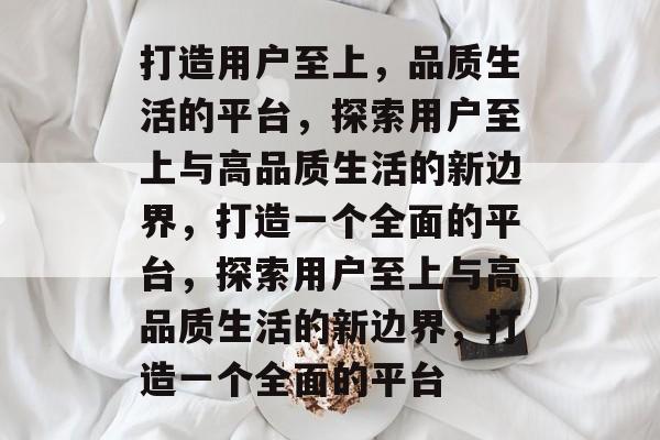 打造用户至上，品质生活的平台，探索用户至上与高品质生活的新边界，打造一个全面的平台，探索用户至上与高品质生活的新边界，打造一个全面的平台