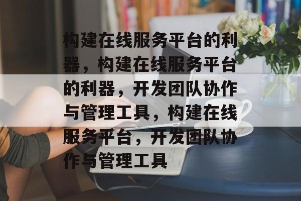 构建在线服务平台的利器,构建在线服务平台的利器,开发团队协作与管理工具,构建在线服务平台,开发团队协作与管理工具 构建在线服务平台的利器,构建在线服务平台的利器,开发团队协作与管理工具,构建在线服务平台,开发团队协作与管理工具