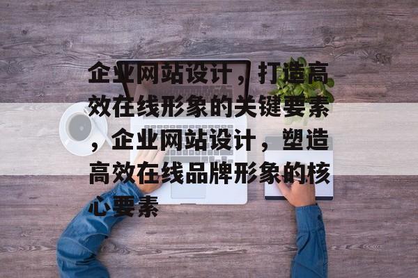 企业网站设计，打造高效在线形象的关键要素，企业网站设计，塑造高效在线品牌形象的核心要素