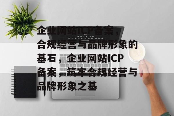 企业网站ICP备案，合规经营与品牌形象的基石，企业网站ICP备案，筑牢合规经营与品牌形象之基