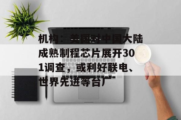 机构：美国对中国大陆成熟制程芯片展开301调查，或利好联电、世界先进等台厂