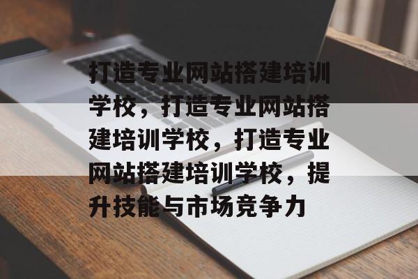 打造专业网站搭建培训学校，打造专业网站搭建培训学校，打造专业网站搭建培训学校，提升技能与市场竞争力