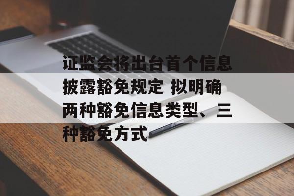 证监会将出台首个信息披露豁免规定 拟明确两种豁免信息类型、三种豁免方式