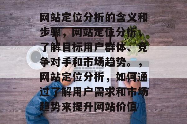 网站定位分析的含义和步骤，网站定位分析，了解目标用户群体、竞争对手和市场趋势。，网站定位分析，如何通过了解用户需求和市场趋势来提升网站价值