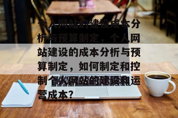 个人网站的建设成本分析与预算制定，个人网站建设的成本分析与预算制定，如何制定和控制个人网站的建设和运营成本？