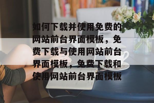如何下载并使用免费的网站前台界面模板，免费下载与使用网站前台界面模板，免费下载和使用网站前台界面模板