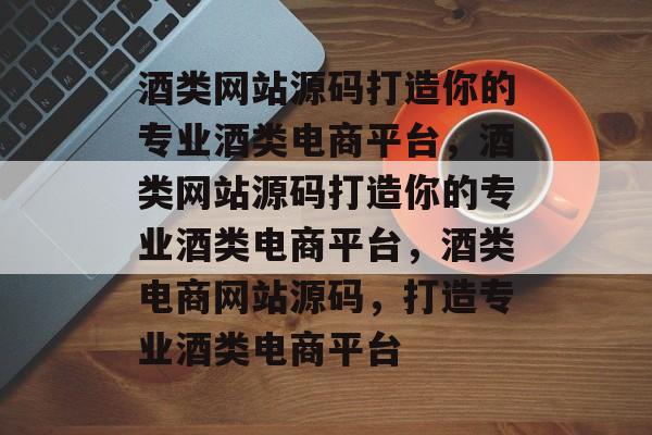 酒类网站源码打造你的专业酒类电商平台，酒类网站源码打造你的专业酒类电商平台，酒类电商网站源码，打造专业酒类电商平台