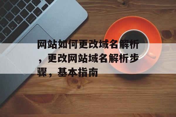 网站如何更改域名解析，更改网站域名解析步骤，基本指南