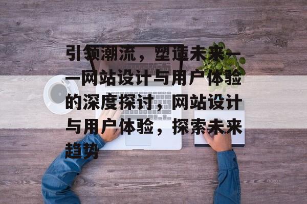 引领潮流，塑造未来——网站设计与用户体验的深度探讨，网站设计与用户体验，探索未来趋势