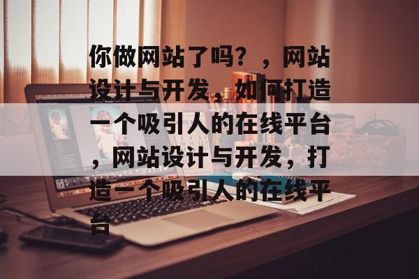 你做网站了吗？，网站设计与开发，如何打造一个吸引人的在线平台，网站设计与开发，打造一个吸引人的在线平台