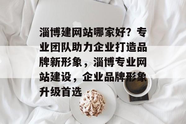 淄博建网站哪家好？专业团队助力企业打造品牌新形象，淄博专业网站建设，企业品牌形象升级首选
