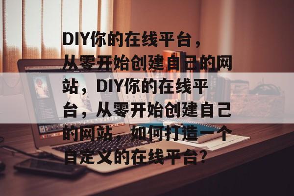 DIY你的在线平台，从零开始创建自己的网站，DIY你的在线平台，从零开始创建自己的网站，如何打造一个自定义的在线平台？