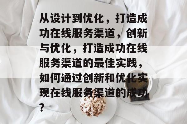 从设计到优化，打造成功在线服务渠道，创新与优化，打造成功在线服务渠道的最佳实践，如何通过创新和优化实现在线服务渠道的成功？