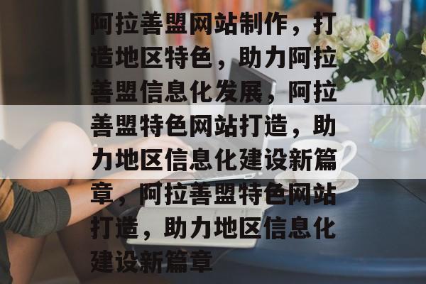 阿拉善盟网站制作，打造地区特色，助力阿拉善盟信息化发展，阿拉善盟特色网站打造，助力地区信息化建设新篇章，阿拉善盟特色网站打造，助力地区信息化建设新篇章