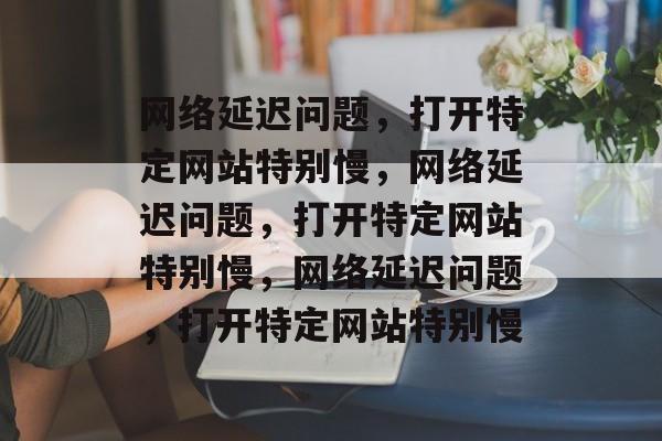 网络延迟问题，打开特定网站特别慢，网络延迟问题，打开特定网站特别慢，网络延迟问题，打开特定网站特别慢
