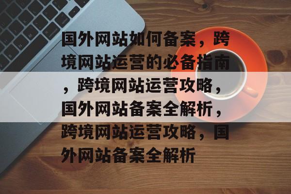 国外网站如何备案，跨境网站运营的必备指南，跨境网站运营攻略，国外网站备案全解析，跨境网站运营攻略，国外网站备案全解析