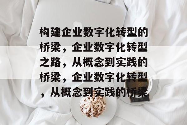 构建企业数字化转型的桥梁，企业数字化转型之路，从概念到实践的桥梁，企业数字化转型，从概念到实践的桥梁