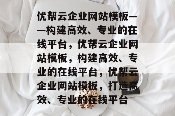 优帮云企业网站模板——构建高效、专业的在线平台，优帮云企业网站模板，构建高效、专业的在线平台，优帮云企业网站模板，打造高效、专业的在线平台