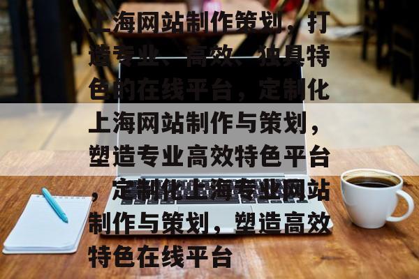 上海网站制作策划，打造专业、高效、独具特色的在线平台，定制化上海网站制作与策划，塑造专业高效特色平台，定制化上海专业网站制作与策划，塑造高效特色在线平台