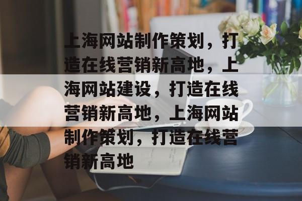 上海网站制作策划，打造在线营销新高地，上海网站建设，打造在线营销新高地，上海网站制作策划，打造在线营销新高地