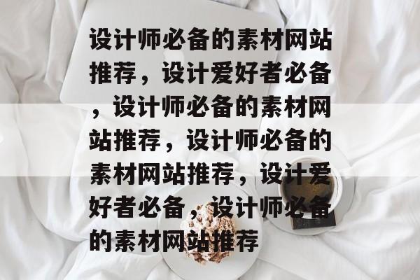 设计师必备的素材网站推荐，设计爱好者必备，设计师必备的素材网站推荐，设计师必备的素材网站推荐，设计爱好者必备，设计师必备的素材网站推荐