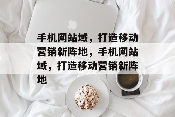 手机网站域，打造移动营销新阵地，手机网站域，打造移动营销新阵地