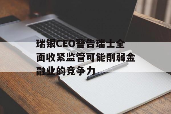 瑞银CEO警告瑞士全面收紧监管可能削弱金融业的竞争力