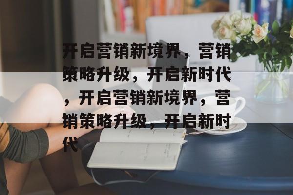 开启营销新境界，营销策略升级，开启新时代，开启营销新境界，营销策略升级，开启新时代