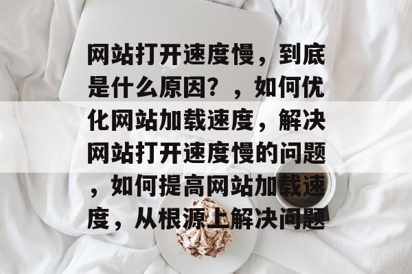 网站打开速度慢，到底是什么原因？，如何优化网站加载速度，解决网站打开速度慢的问题，如何提高网站加载速度，从根源上解决问题