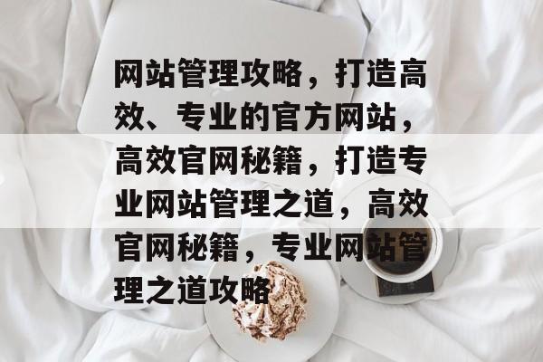 网站管理攻略，打造高效、专业的官方网站，高效官网秘籍，打造专业网站管理之道，高效官网秘籍，专业网站管理之道攻略