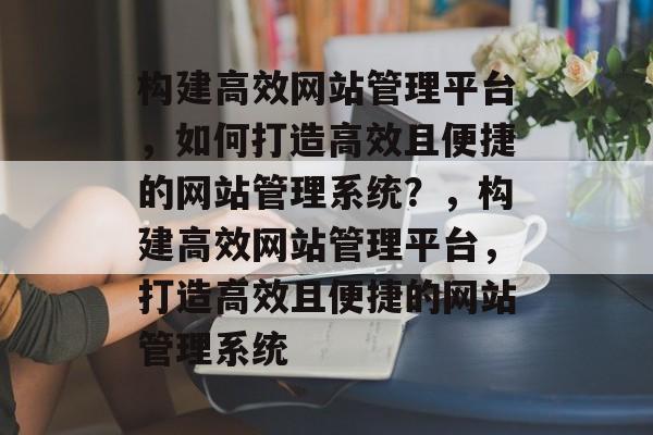 构建高效网站管理平台，如何打造高效且便捷的网站管理系统？，构建高效网站管理平台，打造高效且便捷的网站管理系统