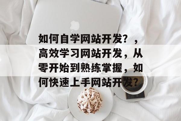 如何自学网站开发？，高效学习网站开发，从零开始到熟练掌握，如何快速上手网站开发？