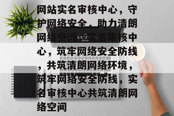 网站实名审核中心，守护网络安全，助力清朗网络空间，实名审核中心，筑牢网络安全防线，共筑清朗网络环境，筑牢网络安全防线，实名审核中心共筑清朗网络空间